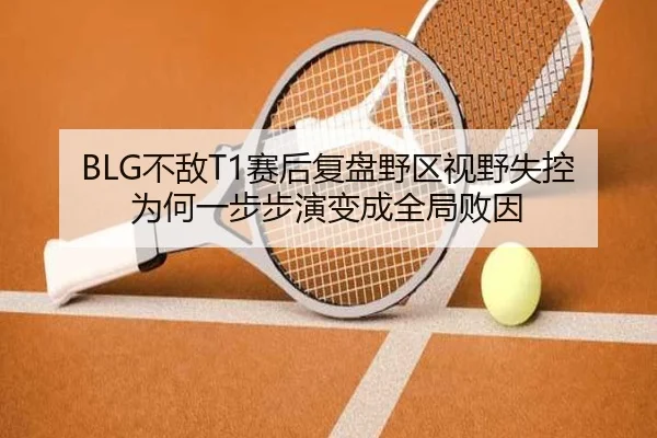 BLG不敌T1赛后复盘野区视野失控为何一步步演变成全局败因