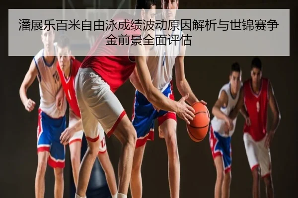 潘展乐百米自由泳成绩波动原因解析与世锦赛争金前景全面评估