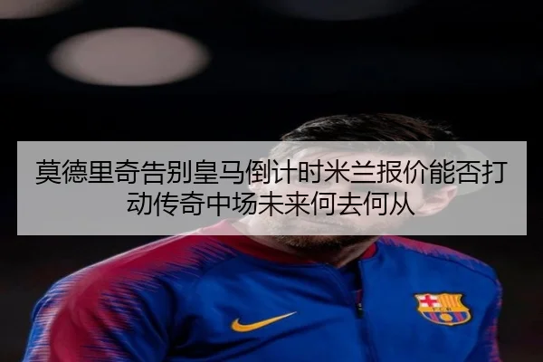 莫德里奇告别皇马倒计时米兰报价能否打动传奇中场未来何去何从