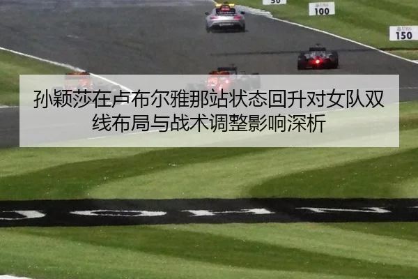 孙颖莎在卢布尔雅那站状态回升对女队双线布局与战术调整影响深析