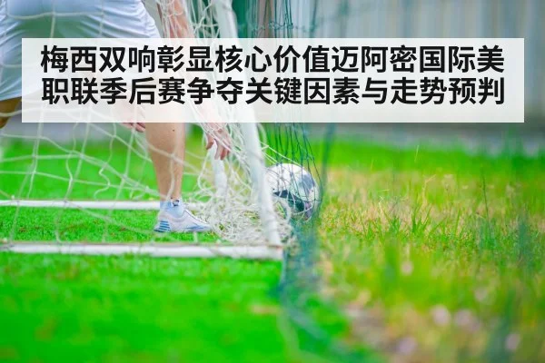 梅西双响彰显核心价值迈阿密国际美职联季后赛争夺关键因素与走势预判