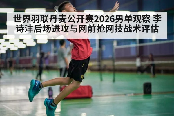 世界羽联丹麦公开赛2026男单观察 李诗沣后场进攻与网前抢网技战术评估